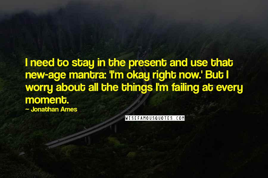 Jonathan Ames Quotes: I need to stay in the present and use that new-age mantra: 'I'm okay right now.' But I worry about all the things I'm failing at every moment.