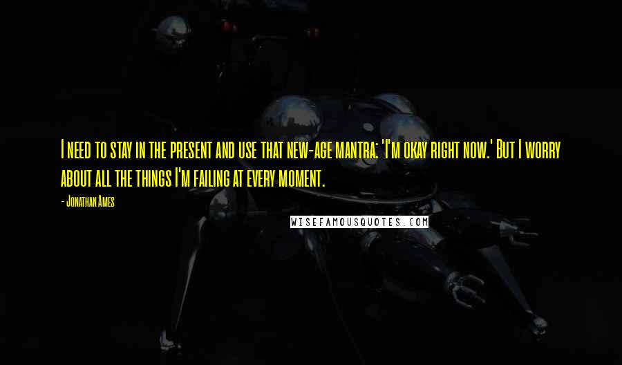 Jonathan Ames Quotes: I need to stay in the present and use that new-age mantra: 'I'm okay right now.' But I worry about all the things I'm failing at every moment.