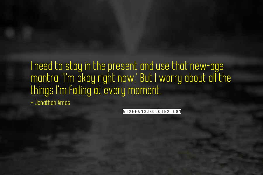 Jonathan Ames Quotes: I need to stay in the present and use that new-age mantra: 'I'm okay right now.' But I worry about all the things I'm failing at every moment.