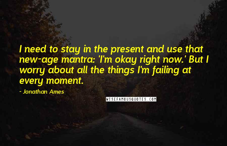 Jonathan Ames Quotes: I need to stay in the present and use that new-age mantra: 'I'm okay right now.' But I worry about all the things I'm failing at every moment.