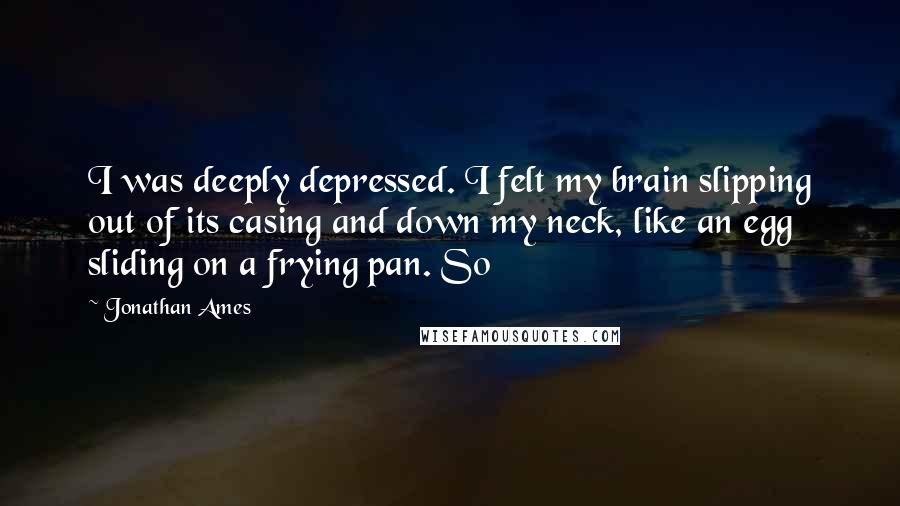 Jonathan Ames Quotes: I was deeply depressed. I felt my brain slipping out of its casing and down my neck, like an egg sliding on a frying pan. So
