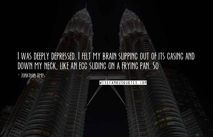 Jonathan Ames Quotes: I was deeply depressed. I felt my brain slipping out of its casing and down my neck, like an egg sliding on a frying pan. So