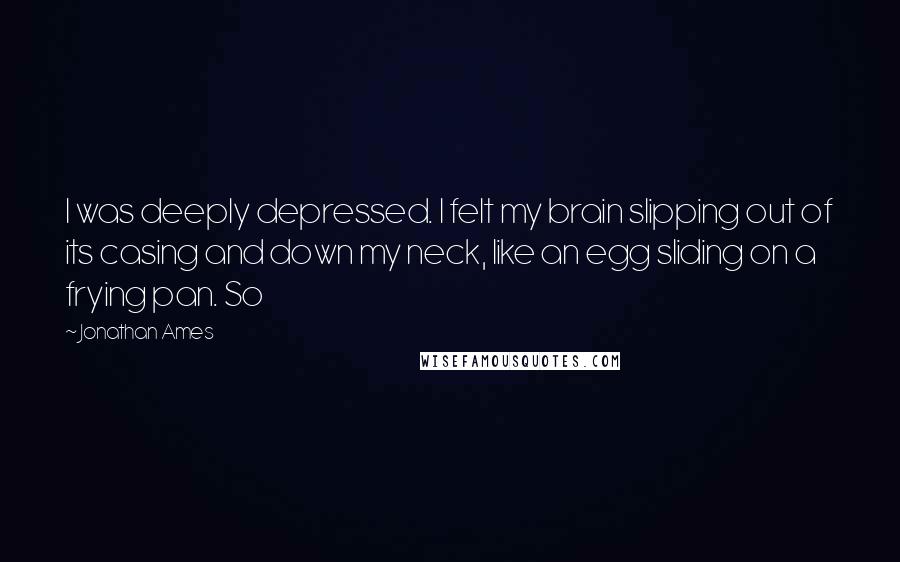 Jonathan Ames Quotes: I was deeply depressed. I felt my brain slipping out of its casing and down my neck, like an egg sliding on a frying pan. So