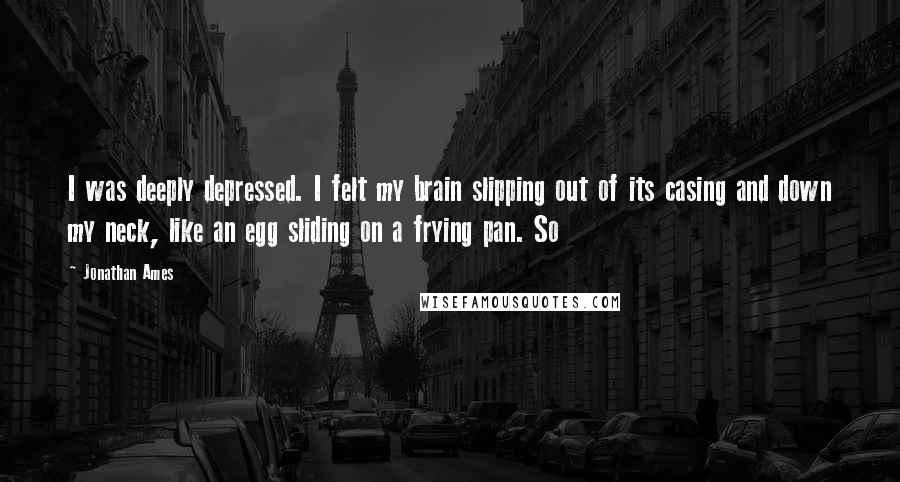 Jonathan Ames Quotes: I was deeply depressed. I felt my brain slipping out of its casing and down my neck, like an egg sliding on a frying pan. So