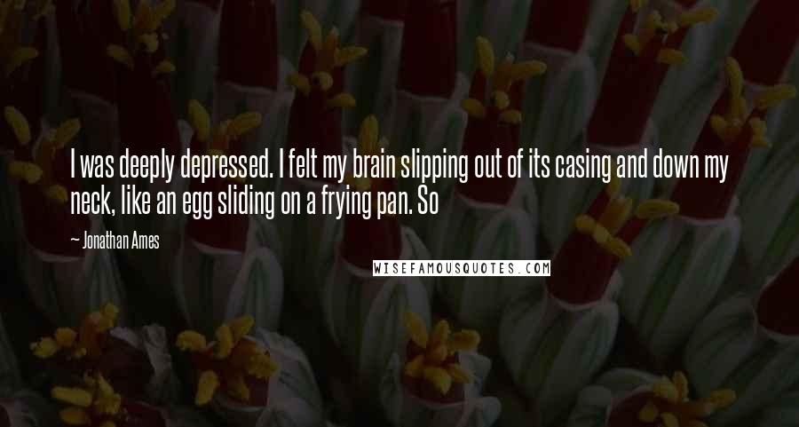 Jonathan Ames Quotes: I was deeply depressed. I felt my brain slipping out of its casing and down my neck, like an egg sliding on a frying pan. So