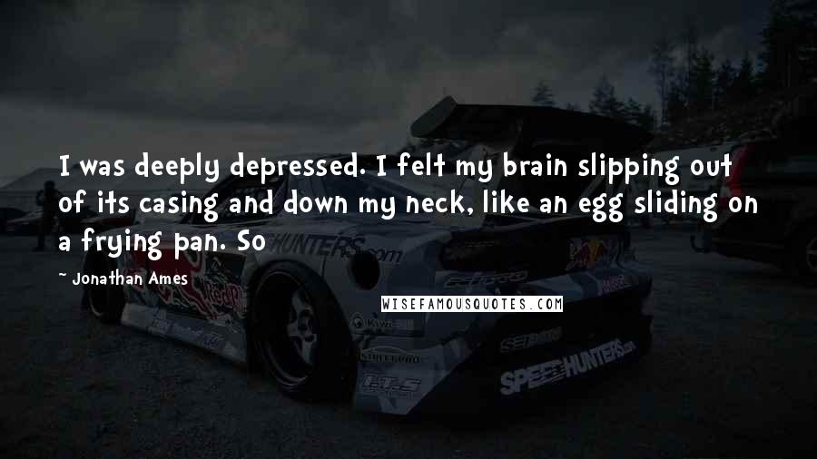 Jonathan Ames Quotes: I was deeply depressed. I felt my brain slipping out of its casing and down my neck, like an egg sliding on a frying pan. So