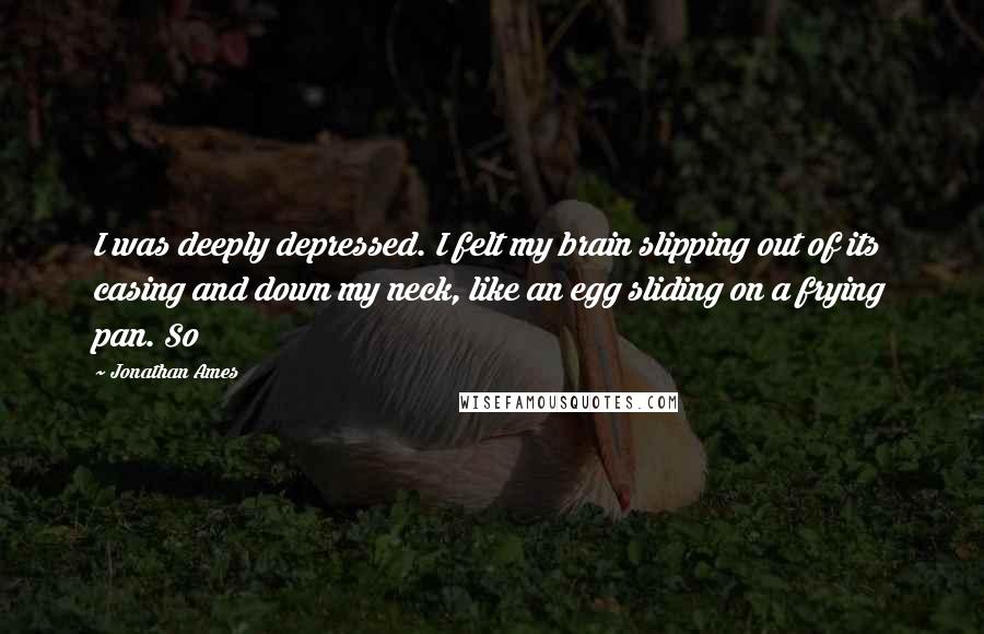 Jonathan Ames Quotes: I was deeply depressed. I felt my brain slipping out of its casing and down my neck, like an egg sliding on a frying pan. So