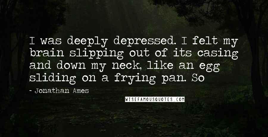 Jonathan Ames Quotes: I was deeply depressed. I felt my brain slipping out of its casing and down my neck, like an egg sliding on a frying pan. So