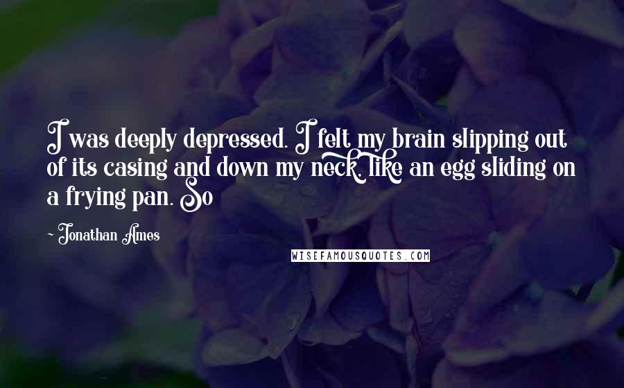 Jonathan Ames Quotes: I was deeply depressed. I felt my brain slipping out of its casing and down my neck, like an egg sliding on a frying pan. So