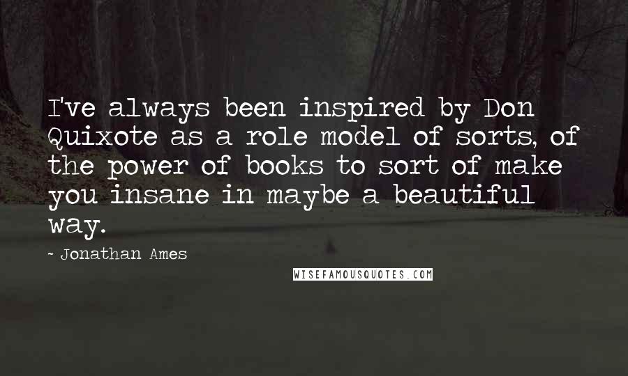 Jonathan Ames Quotes: I've always been inspired by Don Quixote as a role model of sorts, of the power of books to sort of make you insane in maybe a beautiful way.