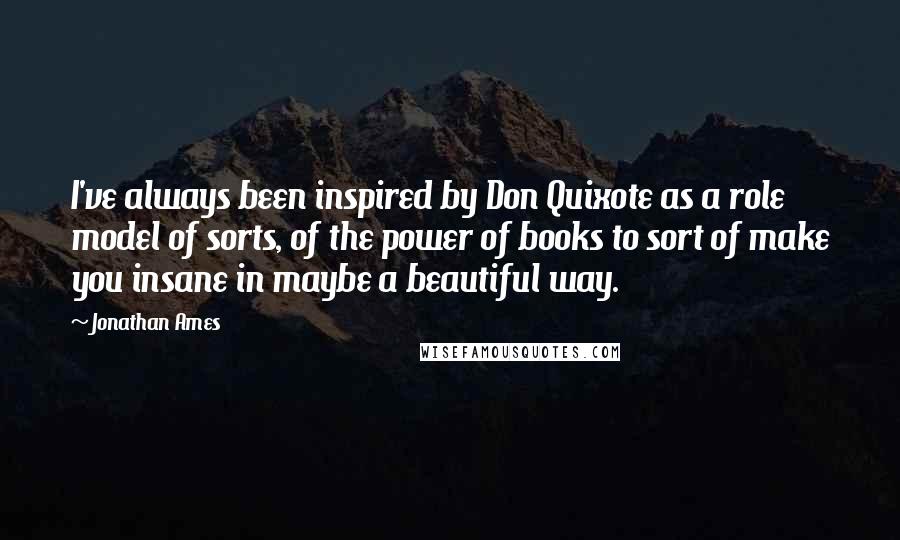 Jonathan Ames Quotes: I've always been inspired by Don Quixote as a role model of sorts, of the power of books to sort of make you insane in maybe a beautiful way.