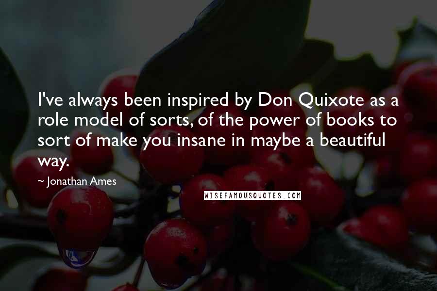 Jonathan Ames Quotes: I've always been inspired by Don Quixote as a role model of sorts, of the power of books to sort of make you insane in maybe a beautiful way.