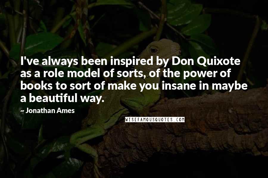 Jonathan Ames Quotes: I've always been inspired by Don Quixote as a role model of sorts, of the power of books to sort of make you insane in maybe a beautiful way.