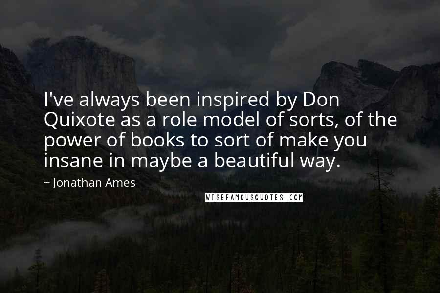 Jonathan Ames Quotes: I've always been inspired by Don Quixote as a role model of sorts, of the power of books to sort of make you insane in maybe a beautiful way.