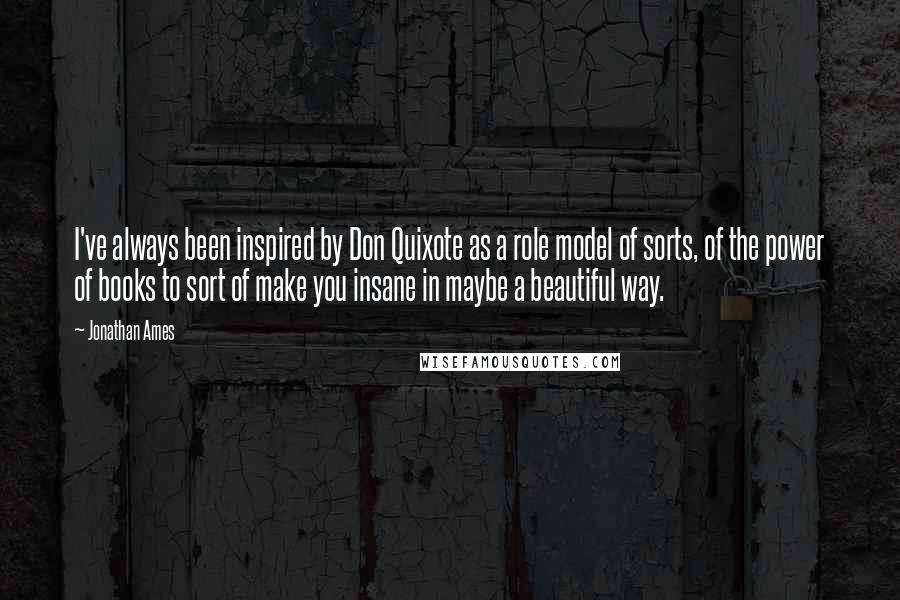 Jonathan Ames Quotes: I've always been inspired by Don Quixote as a role model of sorts, of the power of books to sort of make you insane in maybe a beautiful way.