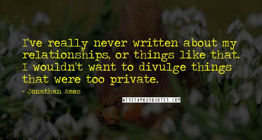 Jonathan Ames Quotes: I've really never written about my relationships, or things like that. I wouldn't want to divulge things that were too private.