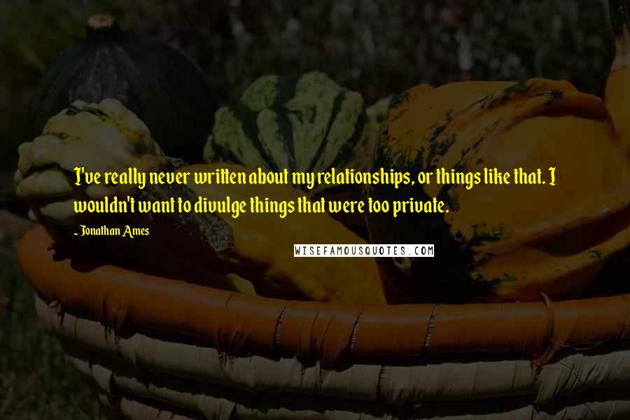 Jonathan Ames Quotes: I've really never written about my relationships, or things like that. I wouldn't want to divulge things that were too private.