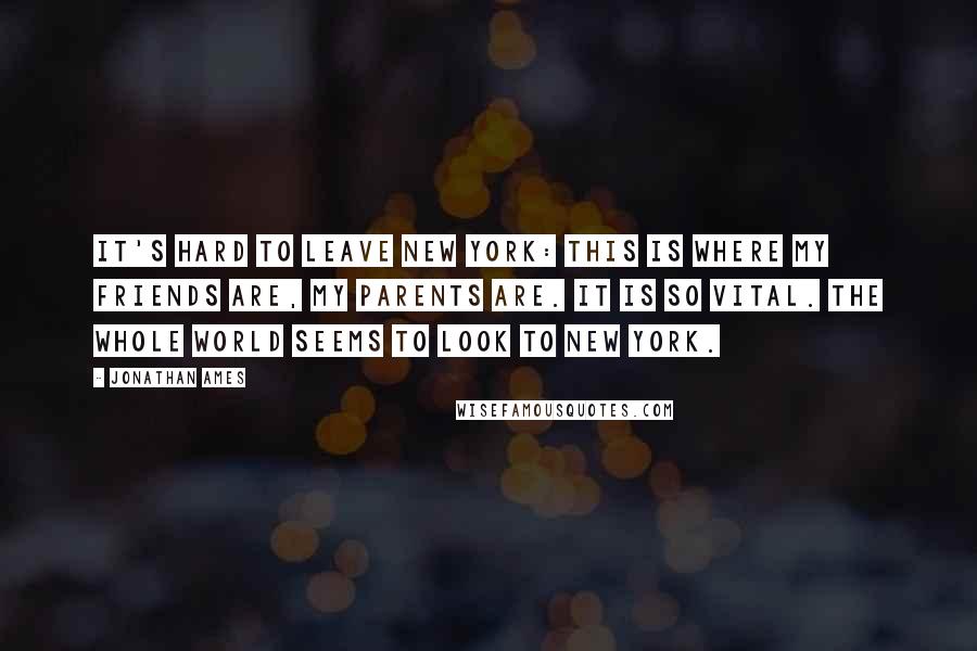 Jonathan Ames Quotes: It's hard to leave New York: this is where my friends are, my parents are. It is so vital. The whole world seems to look to New York.