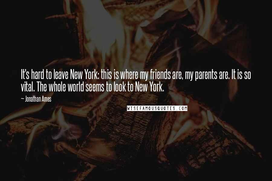 Jonathan Ames Quotes: It's hard to leave New York: this is where my friends are, my parents are. It is so vital. The whole world seems to look to New York.