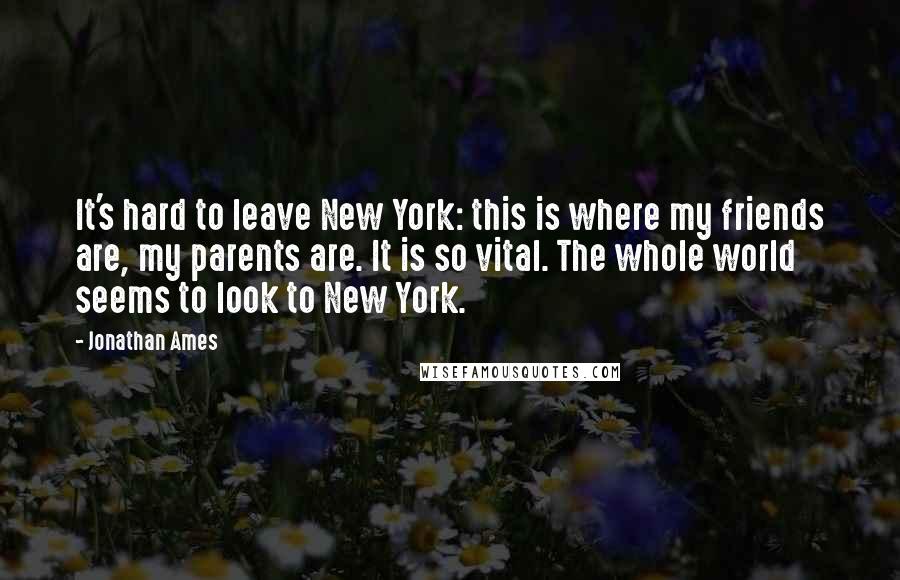 Jonathan Ames Quotes: It's hard to leave New York: this is where my friends are, my parents are. It is so vital. The whole world seems to look to New York.