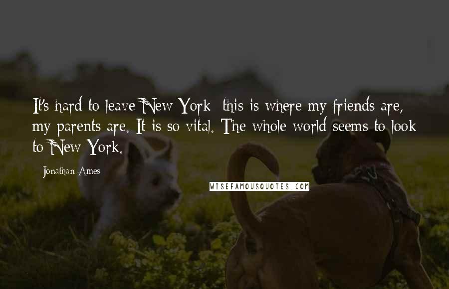 Jonathan Ames Quotes: It's hard to leave New York: this is where my friends are, my parents are. It is so vital. The whole world seems to look to New York.