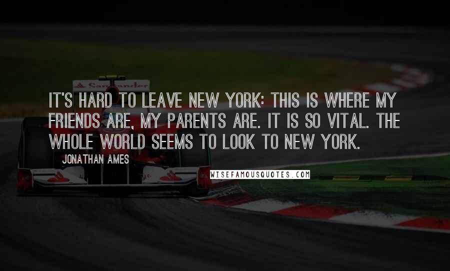 Jonathan Ames Quotes: It's hard to leave New York: this is where my friends are, my parents are. It is so vital. The whole world seems to look to New York.