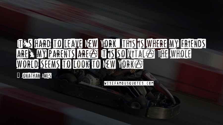 Jonathan Ames Quotes: It's hard to leave New York: this is where my friends are, my parents are. It is so vital. The whole world seems to look to New York.