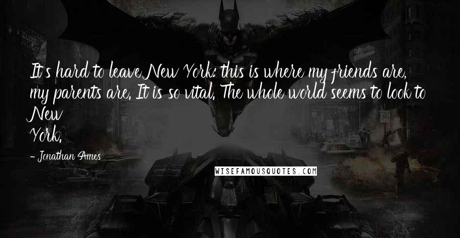 Jonathan Ames Quotes: It's hard to leave New York: this is where my friends are, my parents are. It is so vital. The whole world seems to look to New York.