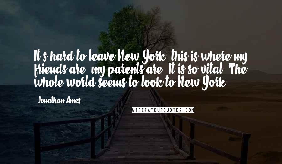 Jonathan Ames Quotes: It's hard to leave New York: this is where my friends are, my parents are. It is so vital. The whole world seems to look to New York.