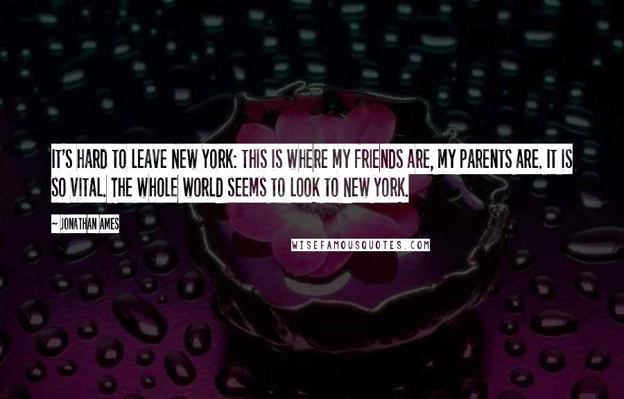Jonathan Ames Quotes: It's hard to leave New York: this is where my friends are, my parents are. It is so vital. The whole world seems to look to New York.