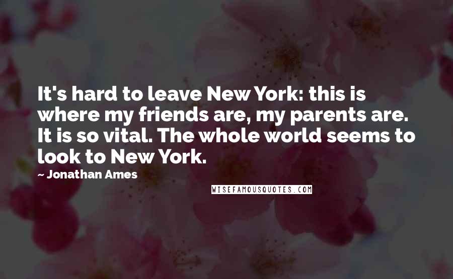 Jonathan Ames Quotes: It's hard to leave New York: this is where my friends are, my parents are. It is so vital. The whole world seems to look to New York.