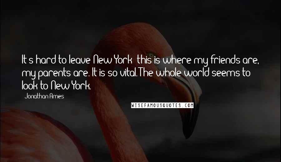 Jonathan Ames Quotes: It's hard to leave New York: this is where my friends are, my parents are. It is so vital. The whole world seems to look to New York.