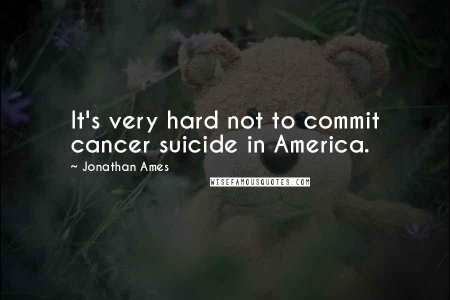 Jonathan Ames Quotes: It's very hard not to commit cancer suicide in America.