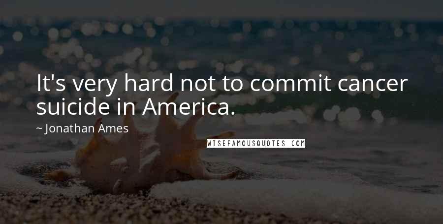 Jonathan Ames Quotes: It's very hard not to commit cancer suicide in America.