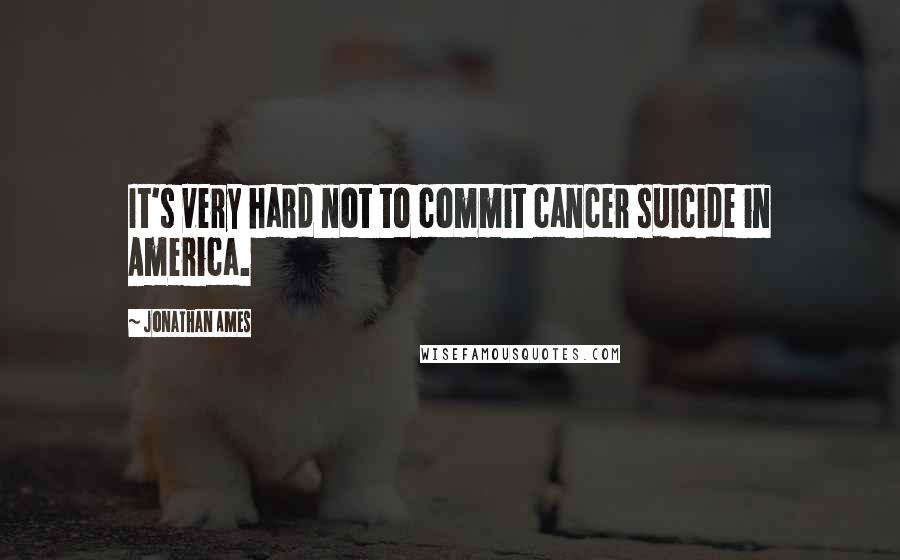 Jonathan Ames Quotes: It's very hard not to commit cancer suicide in America.