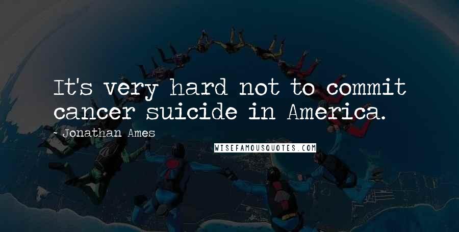 Jonathan Ames Quotes: It's very hard not to commit cancer suicide in America.