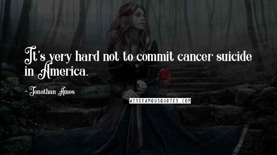 Jonathan Ames Quotes: It's very hard not to commit cancer suicide in America.