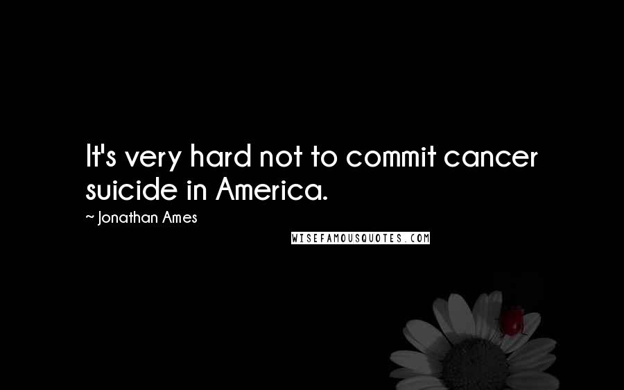 Jonathan Ames Quotes: It's very hard not to commit cancer suicide in America.