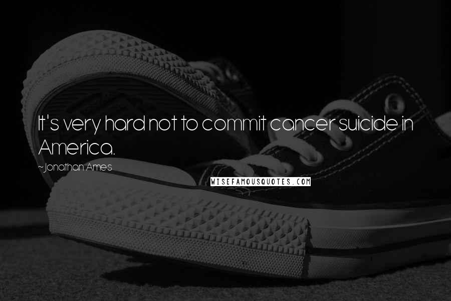 Jonathan Ames Quotes: It's very hard not to commit cancer suicide in America.