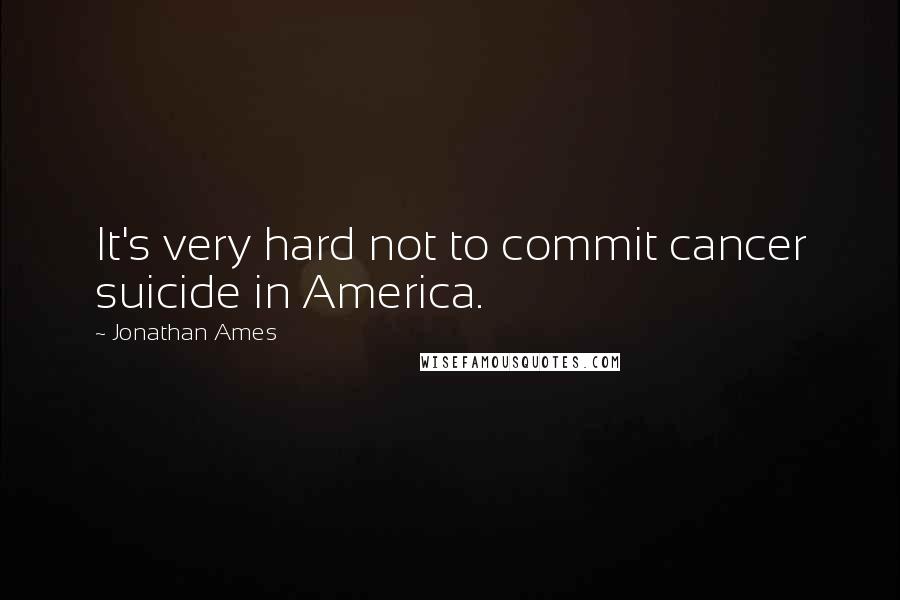 Jonathan Ames Quotes: It's very hard not to commit cancer suicide in America.