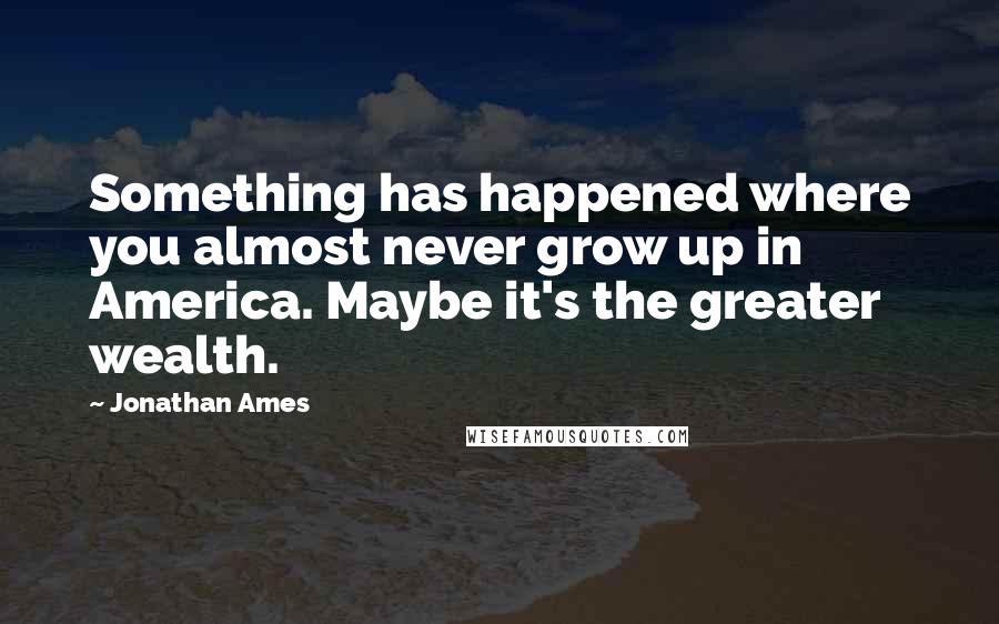 Jonathan Ames Quotes: Something has happened where you almost never grow up in America. Maybe it's the greater wealth.