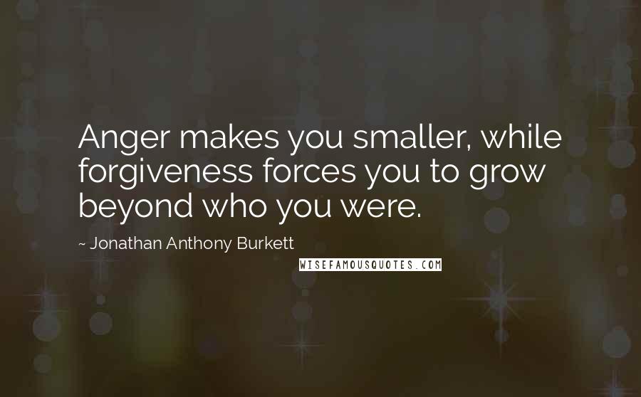 Jonathan Anthony Burkett Quotes: Anger makes you smaller, while forgiveness forces you to grow beyond who you were.