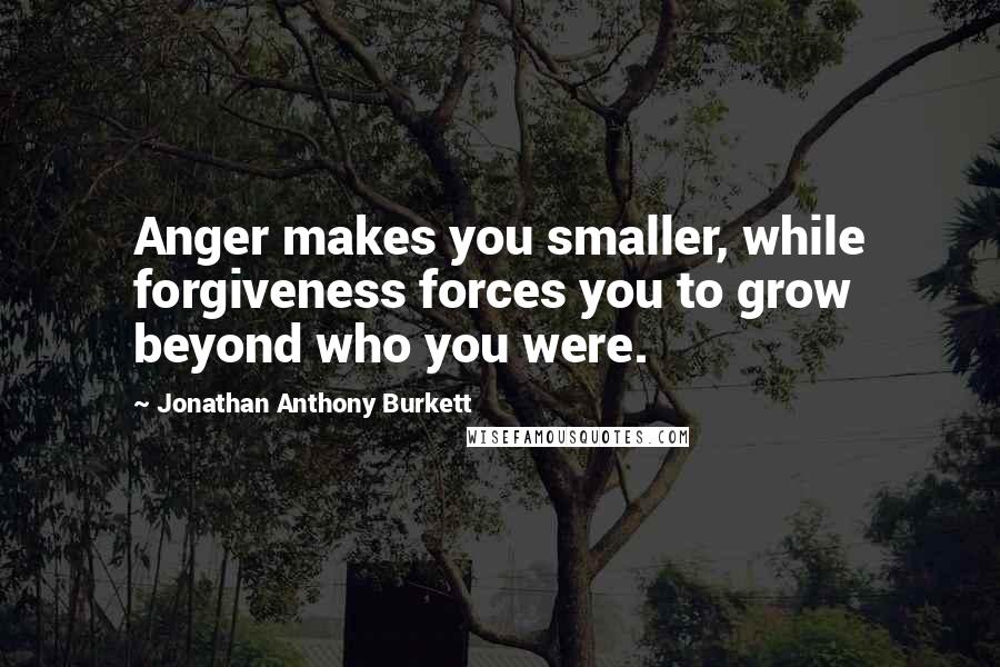 Jonathan Anthony Burkett Quotes: Anger makes you smaller, while forgiveness forces you to grow beyond who you were.