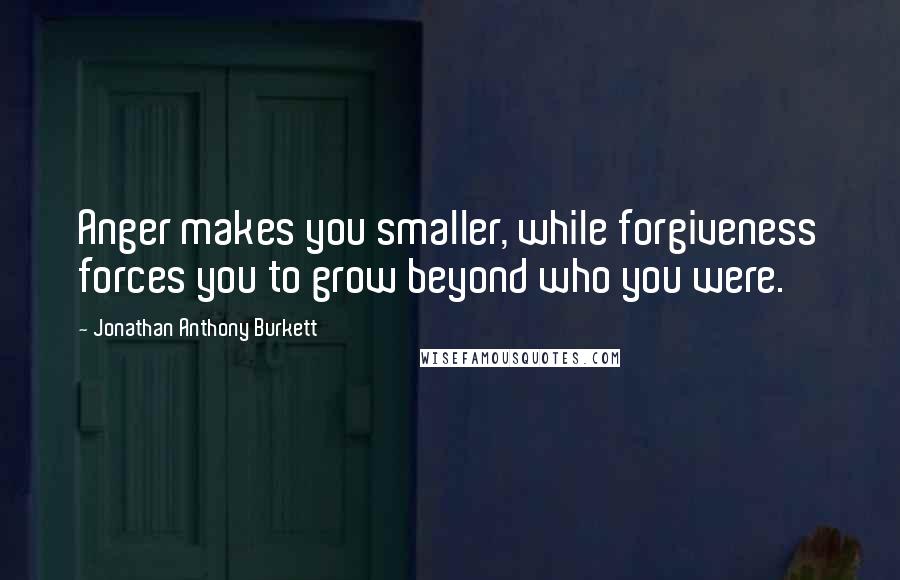 Jonathan Anthony Burkett Quotes: Anger makes you smaller, while forgiveness forces you to grow beyond who you were.