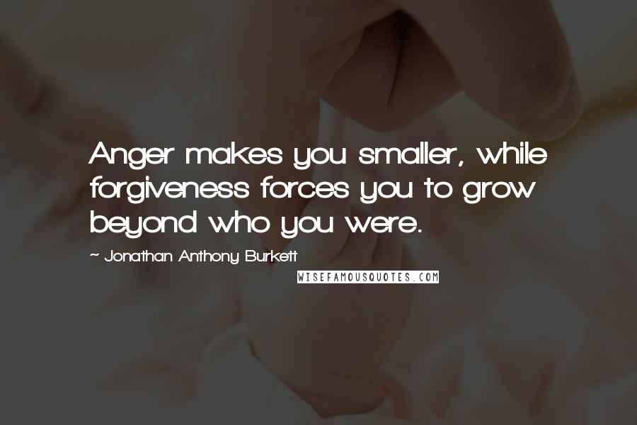 Jonathan Anthony Burkett Quotes: Anger makes you smaller, while forgiveness forces you to grow beyond who you were.