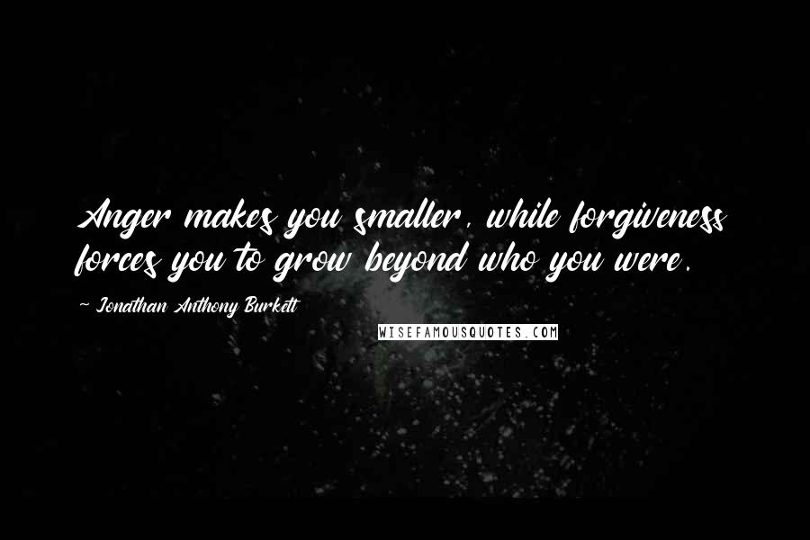 Jonathan Anthony Burkett Quotes: Anger makes you smaller, while forgiveness forces you to grow beyond who you were.