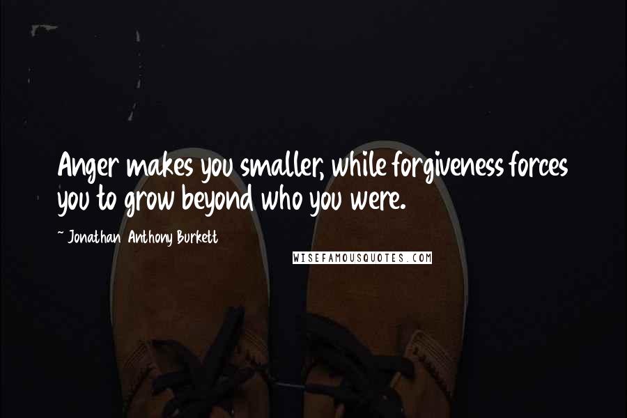 Jonathan Anthony Burkett Quotes: Anger makes you smaller, while forgiveness forces you to grow beyond who you were.