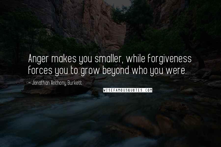 Jonathan Anthony Burkett Quotes: Anger makes you smaller, while forgiveness forces you to grow beyond who you were.