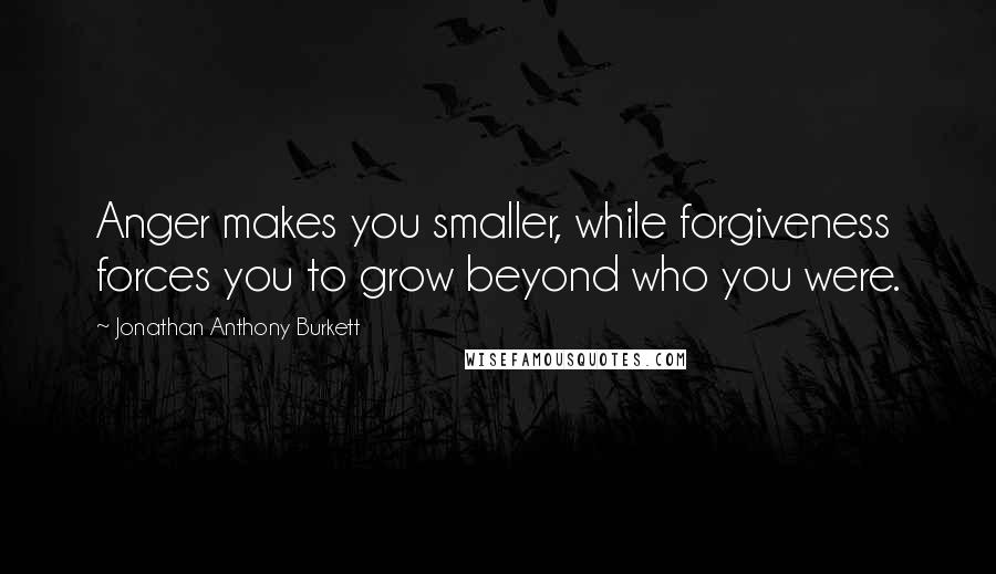 Jonathan Anthony Burkett Quotes: Anger makes you smaller, while forgiveness forces you to grow beyond who you were.