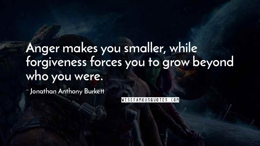 Jonathan Anthony Burkett Quotes: Anger makes you smaller, while forgiveness forces you to grow beyond who you were.